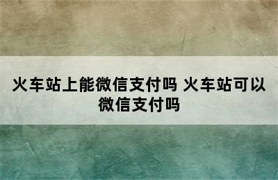 火车站上能微信支付吗 火车站可以微信支付吗